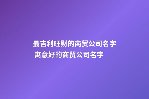 最吉利旺财的商贸公司名字 寓意好的商贸公司名字